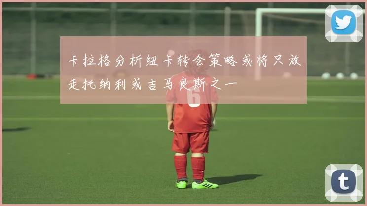 卡拉格分析纽卡转会策略或将只放走托纳利或吉马良斯之一