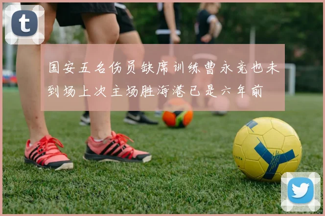 国安五名伤员缺席训练曹永竞也未到场上次主场胜海港已是六年前