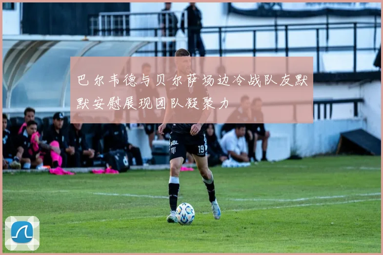 巴尔韦德与贝尔萨场边冷战队友默默安慰展现团队凝聚力