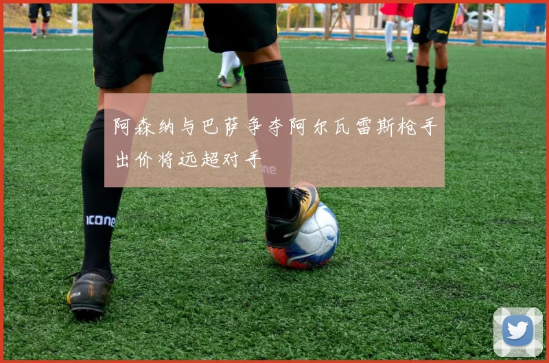 阿森纳与巴萨争夺阿尔瓦雷斯枪手出价将远超对手