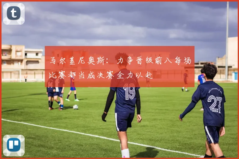 马尔基尼奥斯：力争晋级前八每场比赛都当成决赛全力以赴