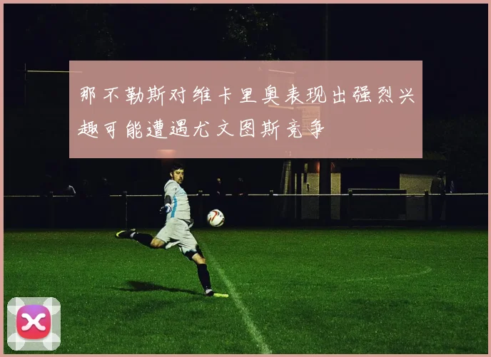 那不勒斯对维卡里奥表现出强烈兴趣可能遭遇尤文图斯竞争