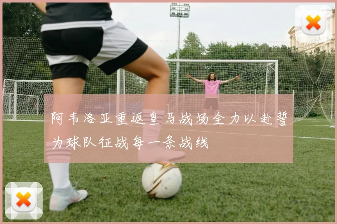 阿韦洛亚重返皇马战场全力以赴誓为球队征战每一条战线