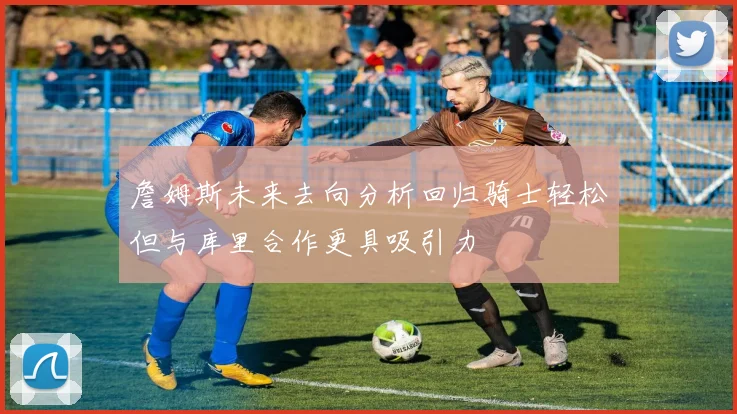 詹姆斯未来去向分析回归骑士轻松但与库里合作更具吸引力