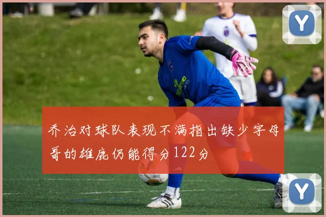 乔治对球队表现不满指出缺少字母哥的雄鹿仍能得分122分