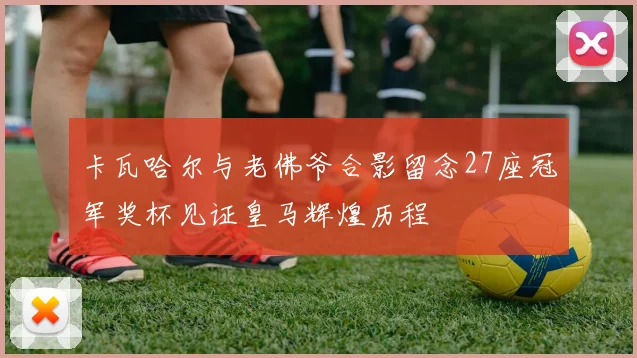 卡瓦哈尔与老佛爷合影留念27座冠军奖杯见证皇马辉煌历程