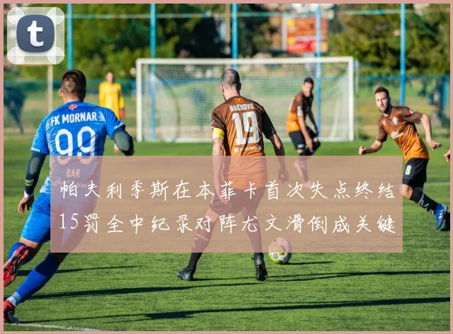 帕夫利季斯在本菲卡首次失点终结15罚全中纪录对阵尤文滑倒成关键时刻