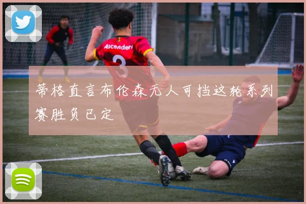 蒂格直言布伦森无人可挡这轮系列赛胜负已定