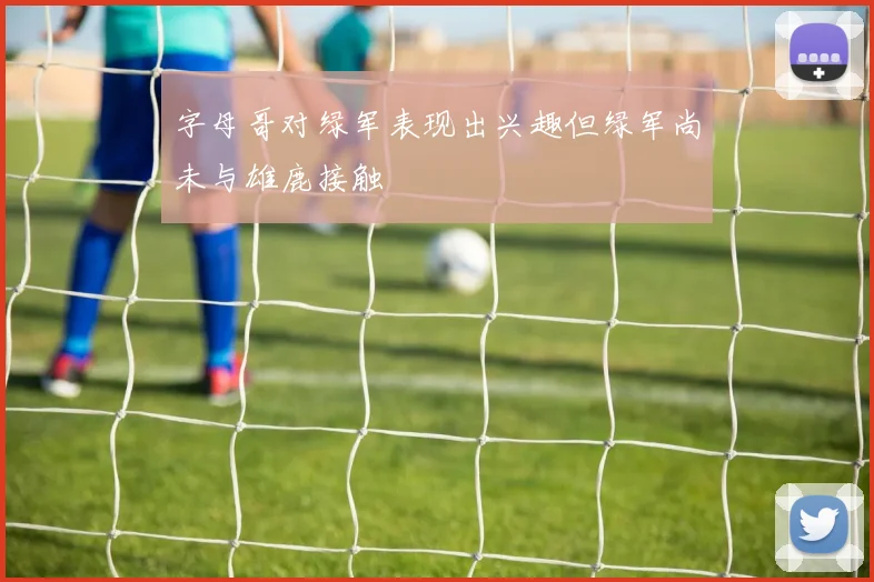 字母哥对绿军表现出兴趣但绿军尚未与雄鹿接触