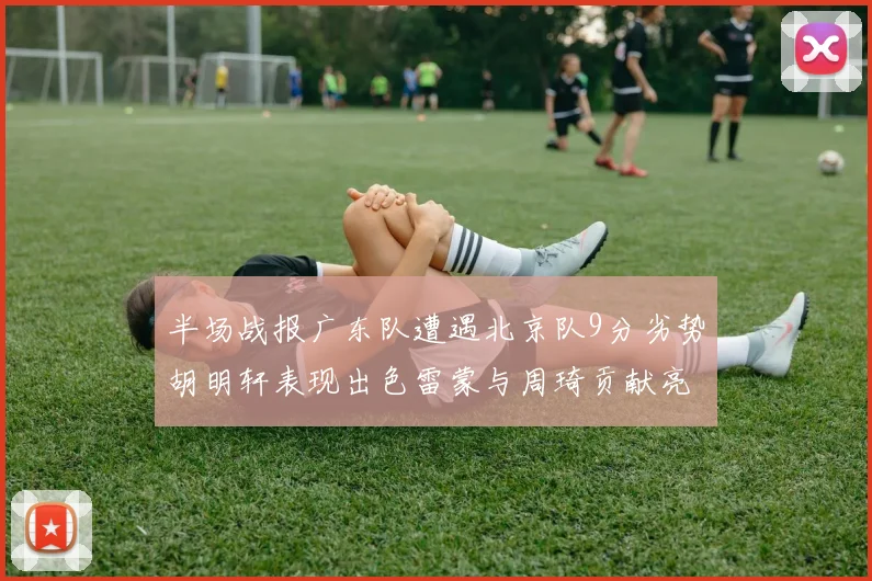 半场战报广东队遭遇北京队9分劣势胡明轩表现出色雷蒙与周琦贡献亮眼数据