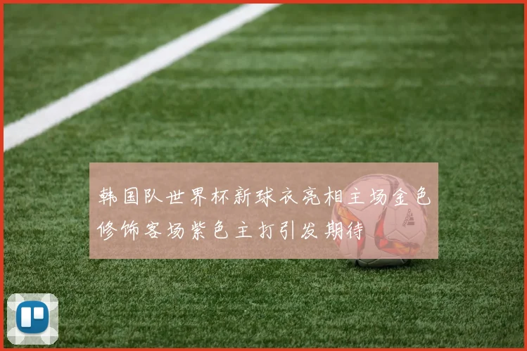 韩国队世界杯新球衣亮相主场金色修饰客场紫色主打引发期待