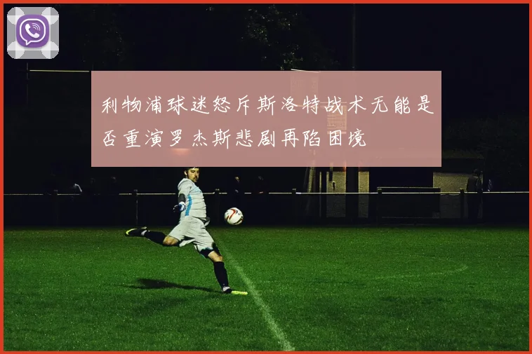 利物浦球迷怒斥斯洛特战术无能是否重演罗杰斯悲剧再陷困境