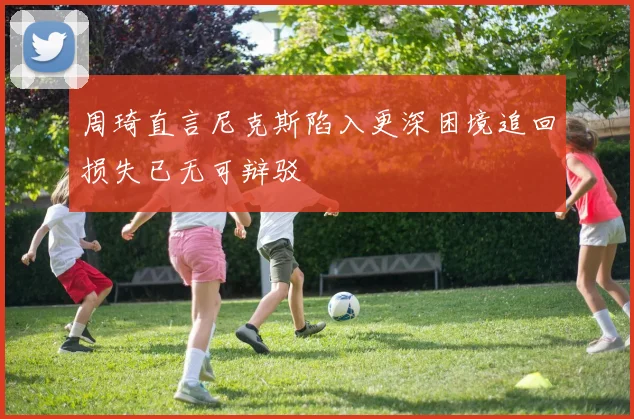 周琦直言尼克斯陷入更深困境追回损失已无可辩驳